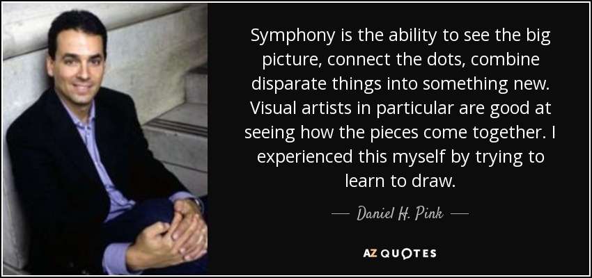 Symphony is the ability to see the big picture, connect the dots, combine disparate things into something new. Visual artists in particular are good at seeing how the pieces come together. I experienced this myself by trying to learn to draw. - Daniel H. Pink