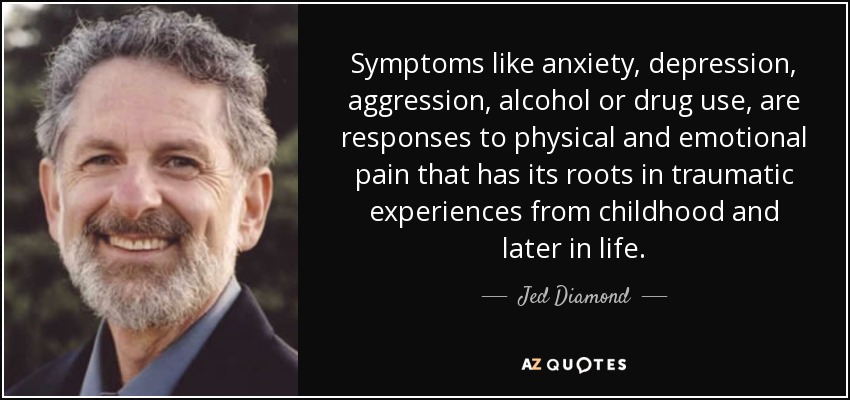 Symptoms like anxiety, depression, aggression, alcohol or drug use, are responses to physical and emotional pain that has its roots in traumatic experiences from childhood and later in life. - Jed Diamond