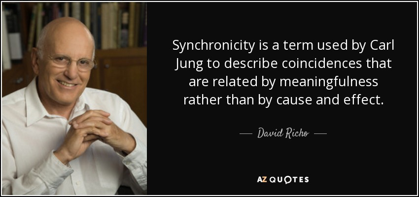 Synchronicity is a term used by Carl Jung to describe coincidences that are related by meaningfulness rather than by cause and effect. - David Richo