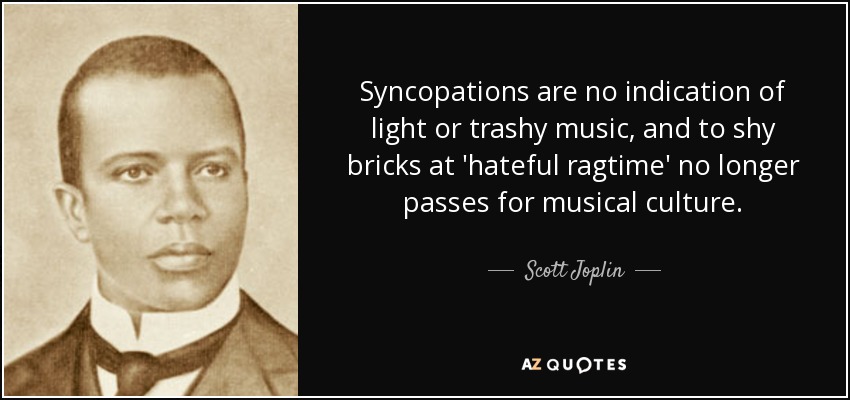 Syncopations are no indication of light or trashy music, and to shy bricks at 'hateful ragtime' no longer passes for musical culture. - Scott Joplin