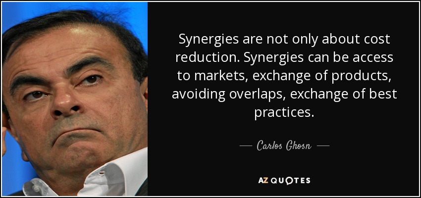 Synergies are not only about cost reduction. Synergies can be access to markets, exchange of products, avoiding overlaps, exchange of best practices. - Carlos Ghosn