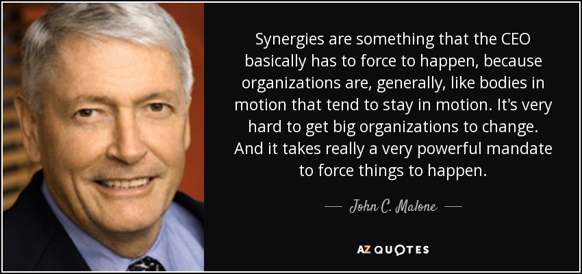 Synergies are something that the CEO basically has to force to happen, because organizations are, generally, like bodies in motion that tend to stay in motion. It's very hard to get big organizations to change. And it takes really a very powerful mandate to force things to happen. - John C. Malone