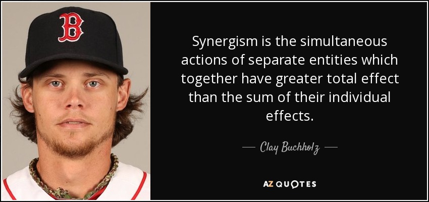 Synergism is the simultaneous actions of separate entities which together have greater total effect than the sum of their individual effects. - Clay Buchholz