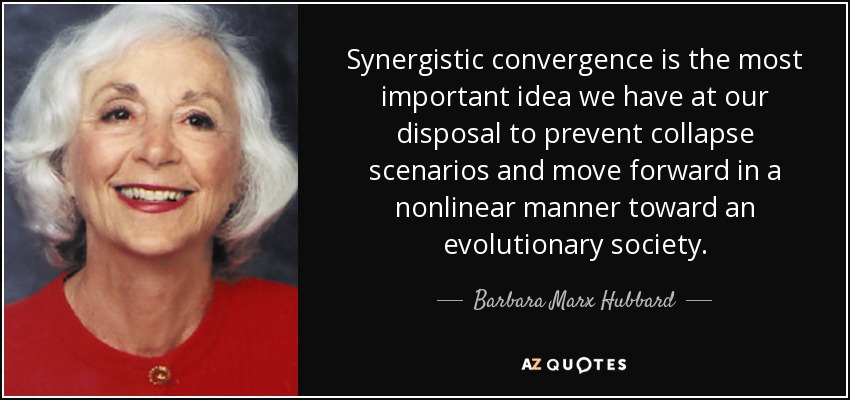 Synergistic convergence is the most important idea we have at our disposal to prevent collapse scenarios and move forward in a nonlinear manner toward an evolutionary society. - Barbara Marx Hubbard