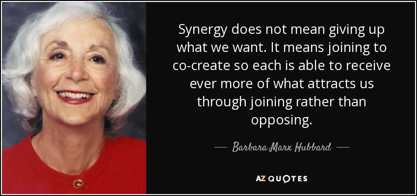 Synergy does not mean giving up what we want. It means joining to co-create so each is able to receive ever more of what attracts us through joining rather than opposing. - Barbara Marx Hubbard