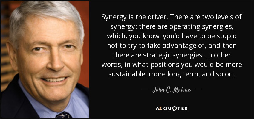Synergy is the driver. There are two levels of synergy: there are operating synergies, which, you know, you'd have to be stupid not to try to take advantage of, and then there are strategic synergies. In other words, in what positions you would be more sustainable, more long term, and so on. - John C. Malone