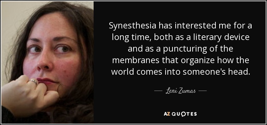 Synesthesia has interested me for a long time, both as a literary device and as a puncturing of the membranes that organize how the world comes into someone's head. - Leni Zumas