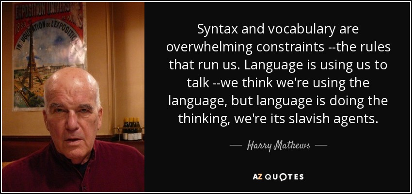 Syntax and vocabulary are overwhelming constraints --the rules that run us. Language is using us to talk --we think we're using the language, but language is doing the thinking, we're its slavish agents. - Harry Mathews