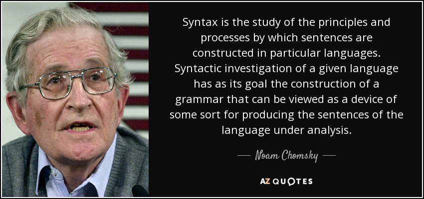 Syntax is the study of the principles and processes by which sentences are constructed in particular languages. Syntactic investigation of a given language has as its goal the construction of a grammar that can be viewed as a device of some sort for producing the sentences of the language under analysis. - Noam Chomsky