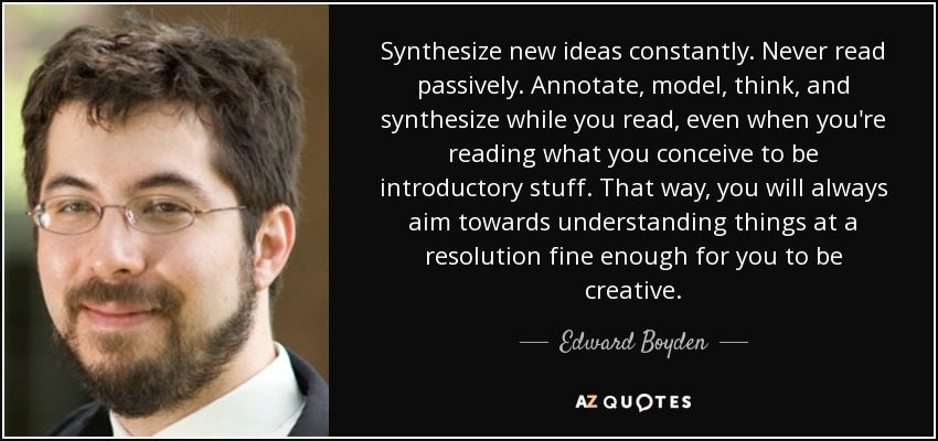 Synthesize new ideas constantly. Never read passively. Annotate, model, think, and synthesize while you read, even when you're reading what you conceive to be introductory stuff. That way, you will always aim towards understanding things at a resolution fine enough for you to be creative. - Edward Boyden
