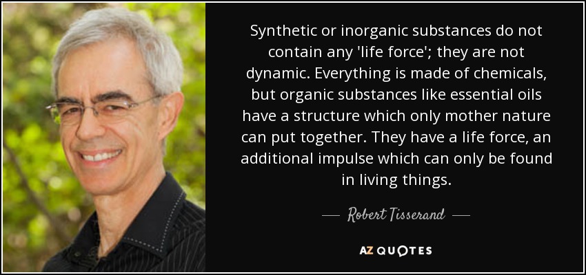 Synthetic or inorganic substances do not contain any 'life force'; they are not dynamic. Everything is made of chemicals, but organic substances like essential oils have a structure which only mother nature can put together. They have a life force, an additional impulse which can only be found in living things. - Robert Tisserand
