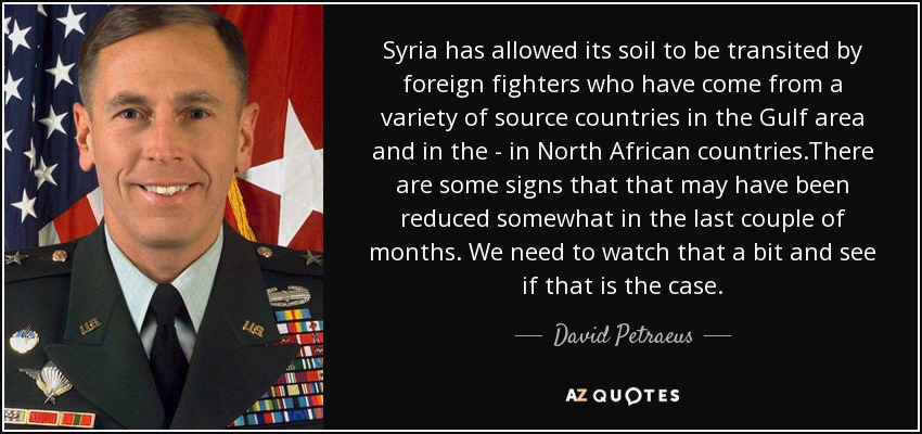 Syria has allowed its soil to be transited by foreign fighters who have come from a variety of source countries in the Gulf area and in the - in North African countries.There are some signs that that may have been reduced somewhat in the last couple of months. We need to watch that a bit and see if that is the case. - David Petraeus