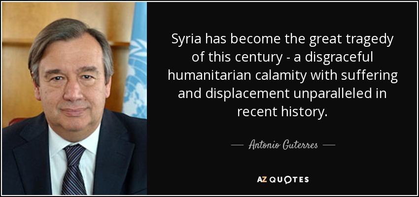 Syria has become the great tragedy of this century - a disgraceful humanitarian calamity with suffering and displacement unparalleled in recent history. - Antonio Guterres