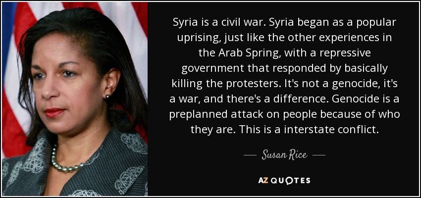 Syria is a civil war. Syria began as a popular uprising, just like the other experiences in the Arab Spring, with a repressive government that responded by basically killing the protesters. It's not a genocide, it's a war, and there's a difference. Genocide is a preplanned attack on people because of who they are. This is a interstate conflict. - Susan Rice