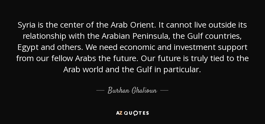 Syria is the center of the Arab Orient. It cannot live outside its relationship with the Arabian Peninsula, the Gulf countries, Egypt and others. We need economic and investment support from our fellow Arabs the future. Our future is truly tied to the Arab world and the Gulf in particular. - Burhan Ghalioun