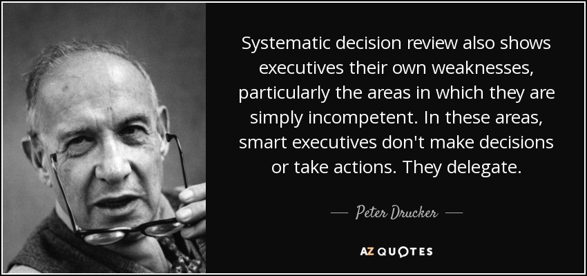 Systematic decision review also shows executives their own weaknesses, particularly the areas in which they are simply incompetent. In these areas, smart executives don't make decisions or take actions. They delegate. - Peter Drucker