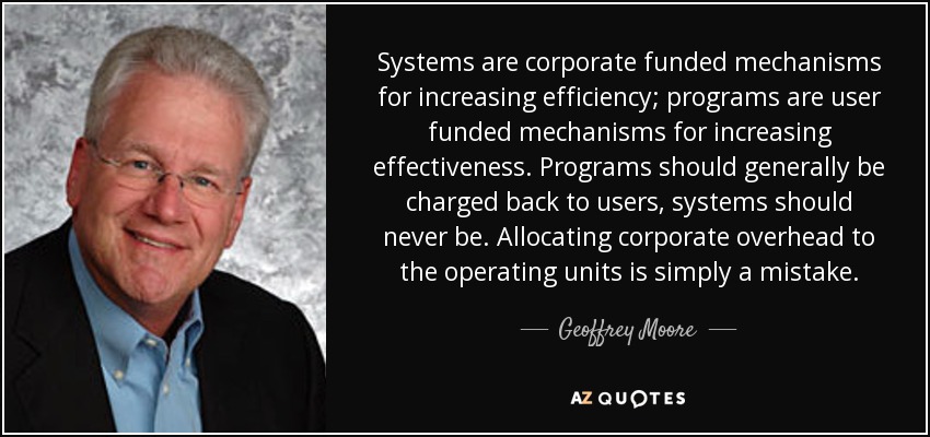 Systems are corporate funded mechanisms for increasing efficiency; programs are user funded mechanisms for increasing effectiveness. Programs should generally be charged back to users, systems should never be. Allocating corporate overhead to the operating units is simply a mistake. - Geoffrey Moore