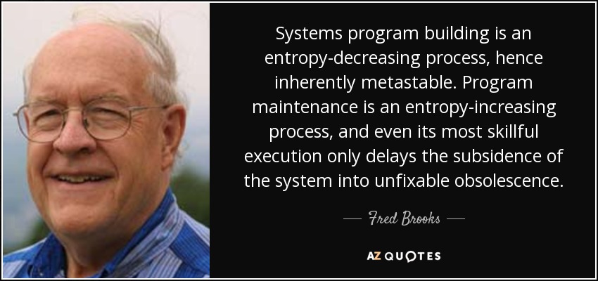 Systems program building is an entropy-decreasing process, hence inherently metastable. Program maintenance is an entropy-increasing process, and even its most skillful execution only delays the subsidence of the system into unfixable obsolescence. - Fred Brooks