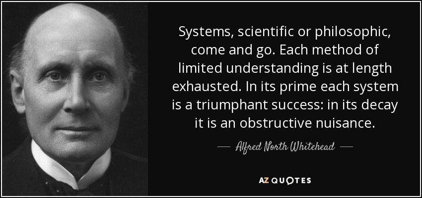 Systems, scientific or philosophic, come and go. Each method of limited understanding is at length exhausted. In its prime each system is a triumphant success: in its decay it is an obstructive nuisance. - Alfred North Whitehead