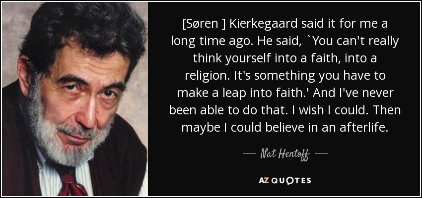 [Søren ] Kierkegaard said it for me a long time ago. He said, `You can't really think yourself into a faith, into a religion. It's something you have to make a leap into faith.' And I've never been able to do that. I wish I could. Then maybe I could believe in an afterlife. - Nat Hentoff
