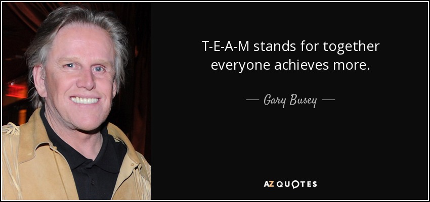 T-E-A-M stands for together everyone achieves more. - Gary Busey