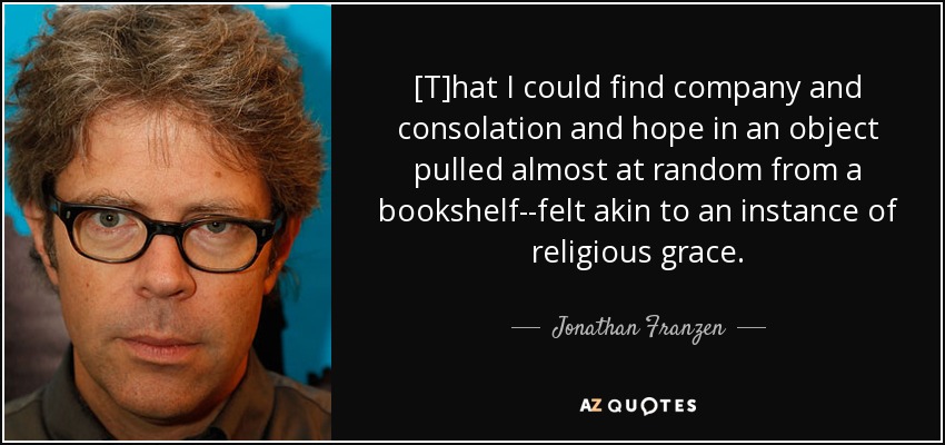 [T]hat I could find company and consolation and hope in an object pulled almost at random from a bookshelf--felt akin to an instance of religious grace. - Jonathan Franzen