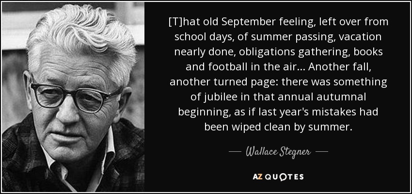 [T]hat old September feeling, left over from school days, of summer passing, vacation nearly done, obligations gathering, books and football in the air ... Another fall, another turned page: there was something of jubilee in that annual autumnal beginning, as if last year's mistakes had been wiped clean by summer. - Wallace Stegner