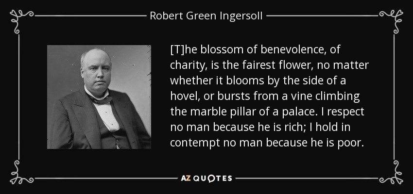 [T]he blossom of benevolence, of charity, is the fairest flower, no matter whether it blooms by the side of a hovel, or bursts from a vine climbing the marble pillar of a palace. I respect no man because he is rich; I hold in contempt no man because he is poor. - Robert Green Ingersoll