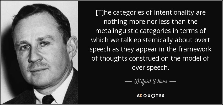 [T]he categories of intentionality are nothing more nor less than the metalinguistic categories in terms of which we talk epistemically about overt speech as they appear in the framework of thoughts construed on the model of over speech. - Wilfrid Sellars