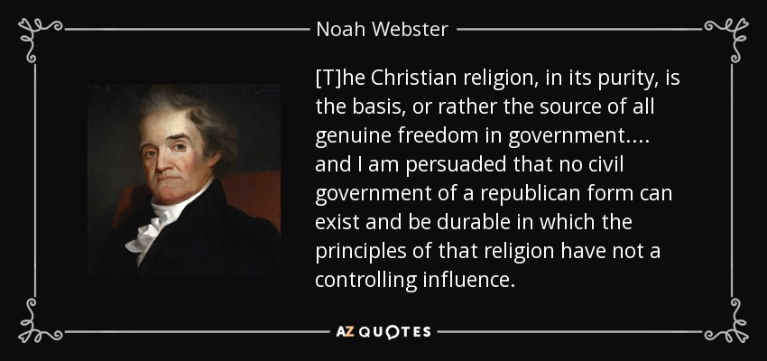 [T]he Christian religion, in its purity, is the basis, or rather the source of all genuine freedom in government. . . . and I am persuaded that no civil government of a republican form can exist and be durable in which the principles of that religion have not a controlling influence. - Noah Webster