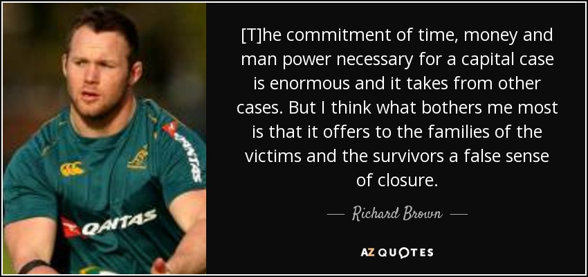 [T]he commitment of time, money and man power necessary for a capital case is enormous and it takes from other cases. But I think what bothers me most is that it offers to the families of the victims and the survivors a false sense of closure. - Richard Brown