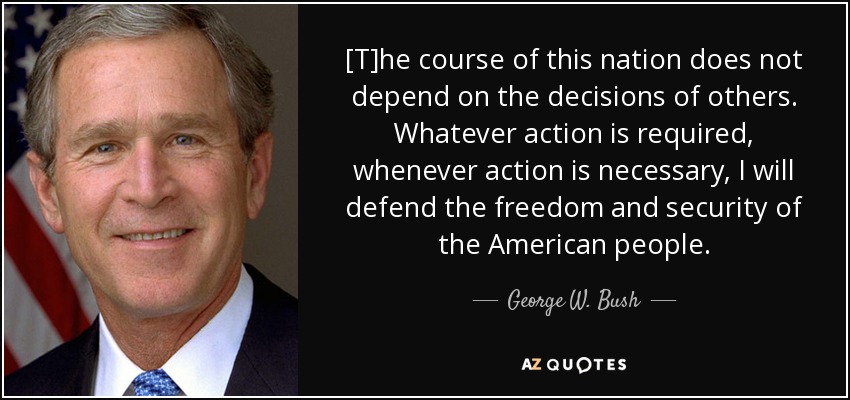 [T]he course of this nation does not depend on the decisions of others. Whatever action is required, whenever action is necessary, I will defend the freedom and security of the American people. - George W. Bush