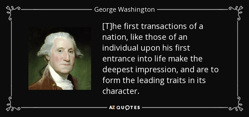 [T]he first transactions of a nation, like those of an individual upon his first entrance into life make the deepest impression, and are to form the leading traits in its character. - George Washington