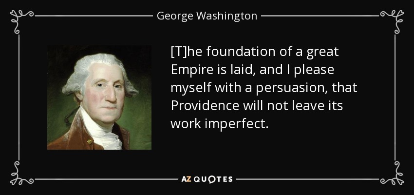 [T]he foundation of a great Empire is laid, and I please myself with a persuasion, that Providence will not leave its work imperfect. - George Washington