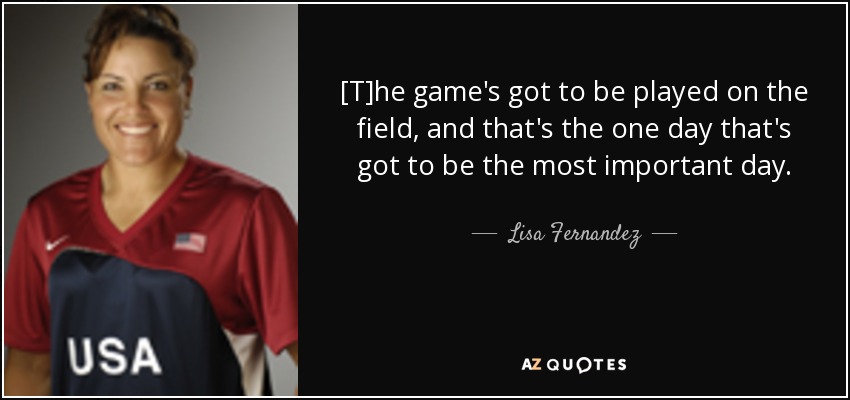 [T]he game's got to be played on the field, and that's the one day that's got to be the most important day. - Lisa Fernandez