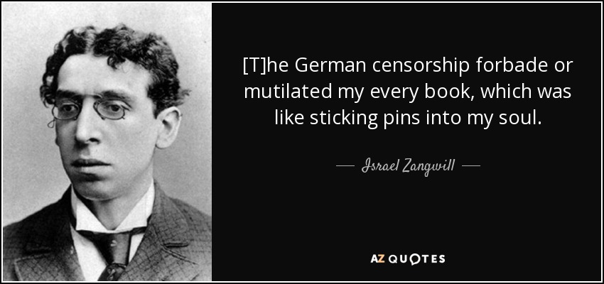 [T]he German censorship forbade or mutilated my every book, which was like sticking pins into my soul. - Israel Zangwill