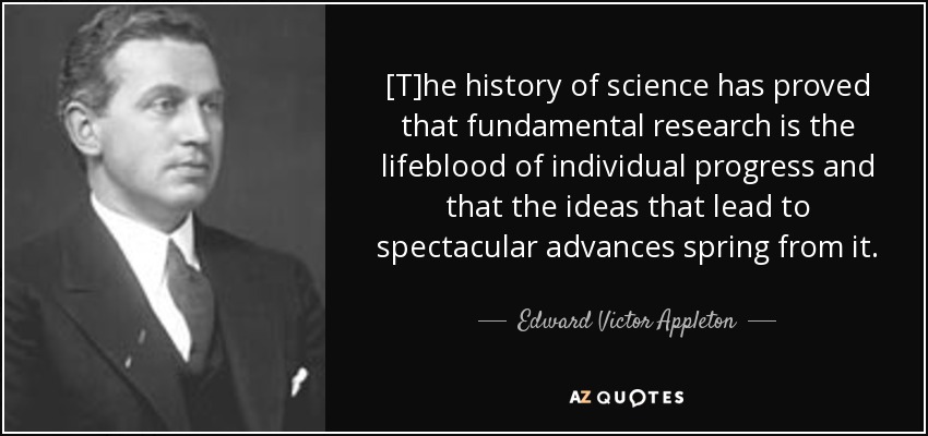 [T]he history of science has proved that fundamental research is the lifeblood of individual progress and that the ideas that lead to spectacular advances spring from it. - Edward Victor Appleton