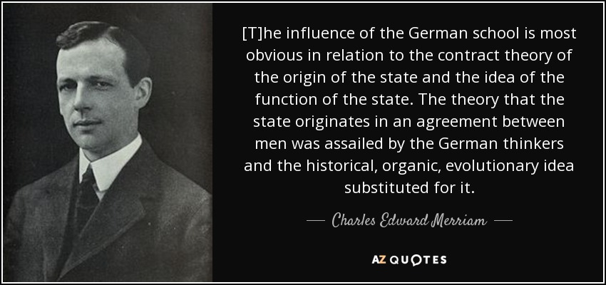 [T]he influence of the German school is most obvious in relation to the contract theory of the origin of the state and the idea of the function of the state. The theory that the state originates in an agreement between men was assailed by the German thinkers and the historical, organic, evolutionary idea substituted for it. - Charles Edward Merriam