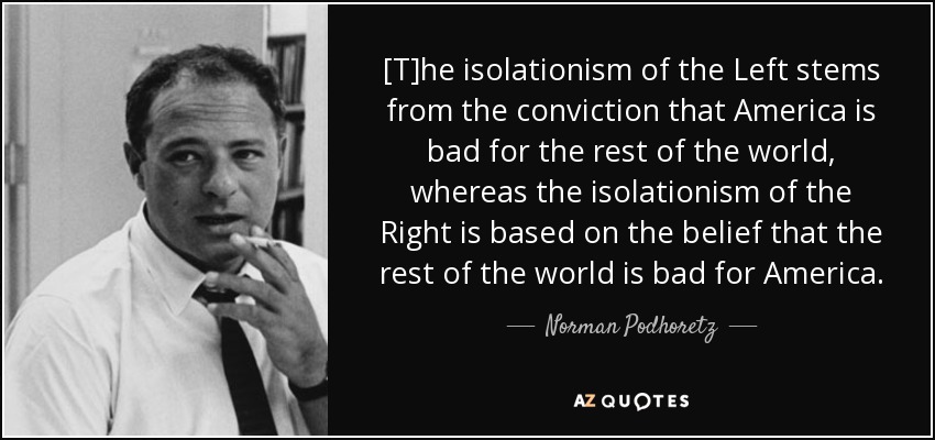 [T]he isolationism of the Left stems from the conviction that America is bad for the rest of the world, whereas the isolationism of the Right is based on the belief that the rest of the world is bad for America. - Norman Podhoretz