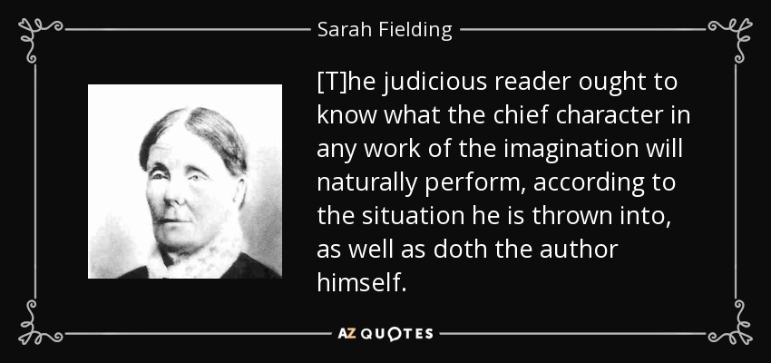 [T]he judicious reader ought to know what the chief character in any work of the imagination will naturally perform, according to the situation he is thrown into, as well as doth the author himself. - Sarah Fielding
