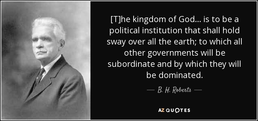 [T]he kingdom of God... is to be a political institution that shall hold sway over all the earth; to which all other governments will be subordinate and by which they will be dominated. - B. H. Roberts