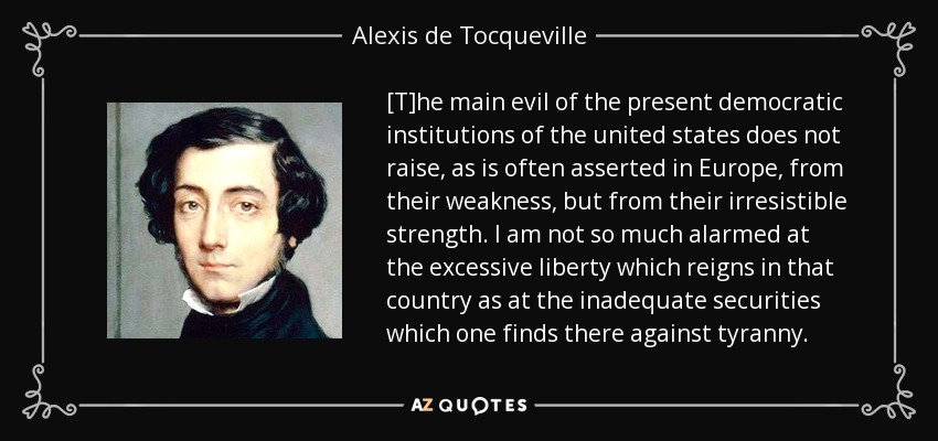 [T]he main evil of the present democratic institutions of the united states does not raise, as is often asserted in Europe, from their weakness, but from their irresistible strength. I am not so much alarmed at the excessive liberty which reigns in that country as at the inadequate securities which one finds there against tyranny. - Alexis de Tocqueville