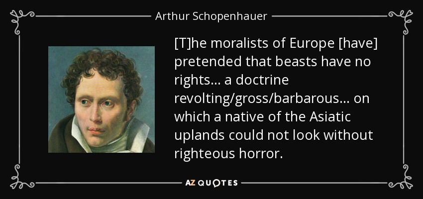 [T]he moralists of Europe [have] pretended that beasts have no rights... a doctrine revolting/gross/barbarous... on which a native of the Asiatic uplands could not look without righteous horror. - Arthur Schopenhauer