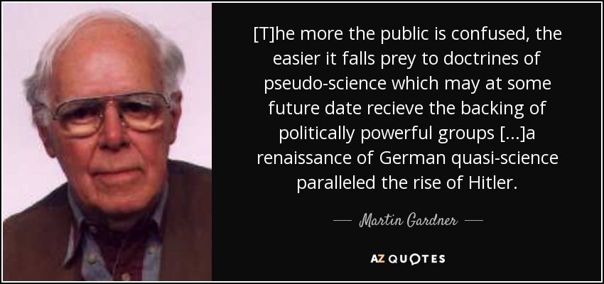 [T]he more the public is confused, the easier it falls prey to doctrines of pseudo-science which may at some future date recieve the backing of politically powerful groups [...]a renaissance of German quasi-science paralleled the rise of Hitler. - Martin Gardner