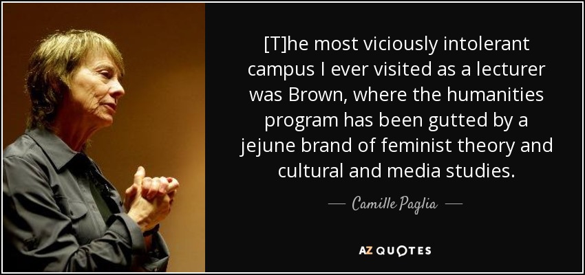 [T]he most viciously intolerant campus I ever visited as a lecturer was Brown, where the humanities program has been gutted by a jejune brand of feminist theory and cultural and media studies. - Camille Paglia