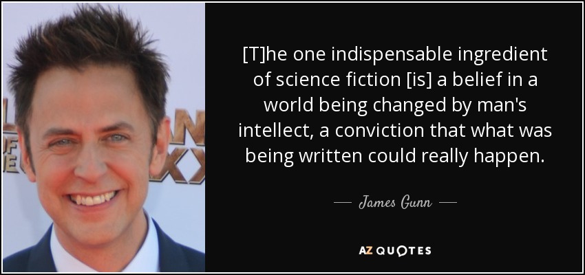 [T]he one indispensable ingredient of science fiction [is] a belief in a world being changed by man's intellect, a conviction that what was being written could really happen. - James Gunn
