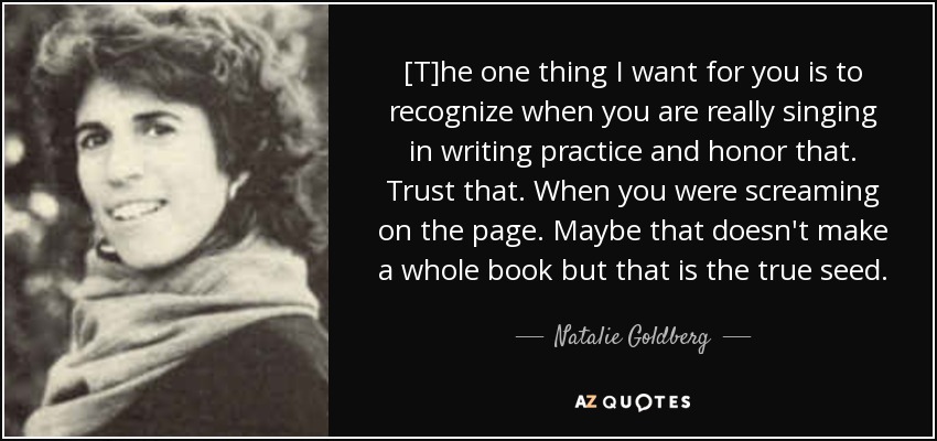 [T]he one thing I want for you is to recognize when you are really singing in writing practice and honor that. Trust that. When you were screaming on the page. Maybe that doesn't make a whole book but that is the true seed. - Natalie Goldberg