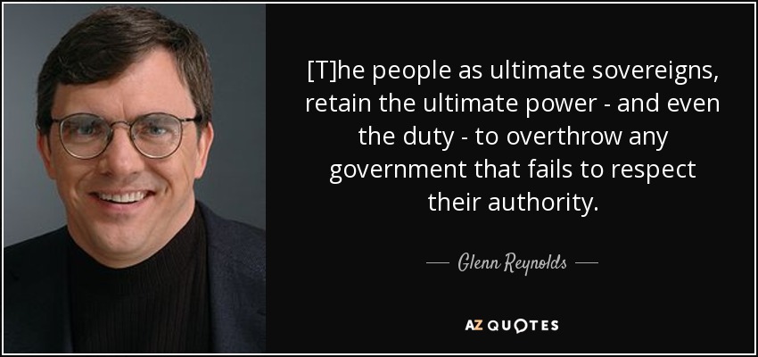 [T]he people as ultimate sovereigns, retain the ultimate power - and even the duty - to overthrow any government that fails to respect their authority. - Glenn Reynolds