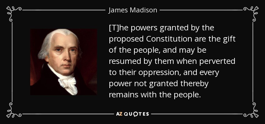 [T]he powers granted by the proposed Constitution are the gift of the people, and may be resumed by them when perverted to their oppression, and every power not granted thereby remains with the people. - James Madison