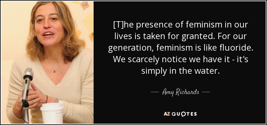 [T]he presence of feminism in our lives is taken for granted. For our generation, feminism is like fluoride. We scarcely notice we have it - it's simply in the water. - Amy Richards